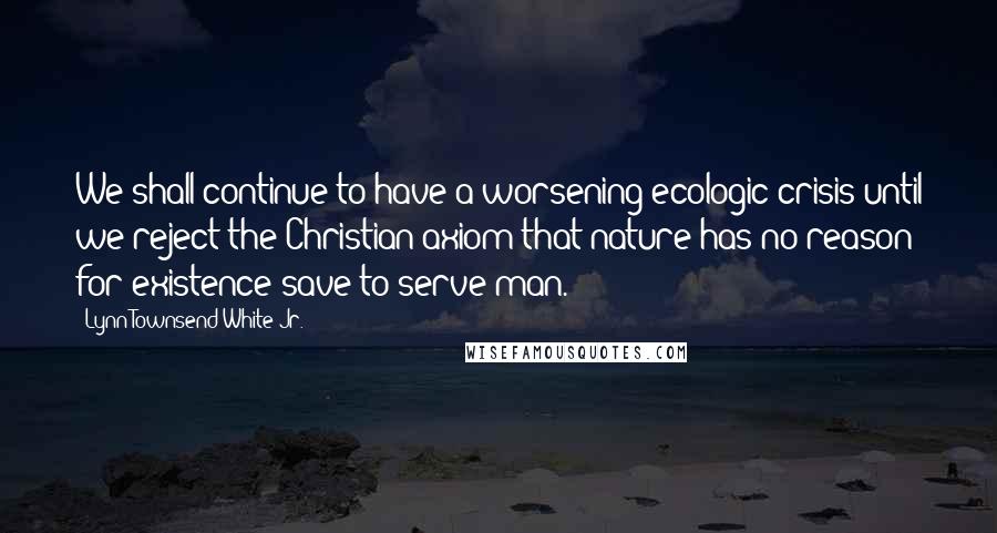 Lynn Townsend White Jr. Quotes: We shall continue to have a worsening ecologic crisis until we reject the Christian axiom that nature has no reason for existence save to serve man.