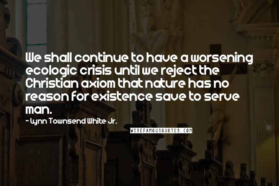 Lynn Townsend White Jr. Quotes: We shall continue to have a worsening ecologic crisis until we reject the Christian axiom that nature has no reason for existence save to serve man.