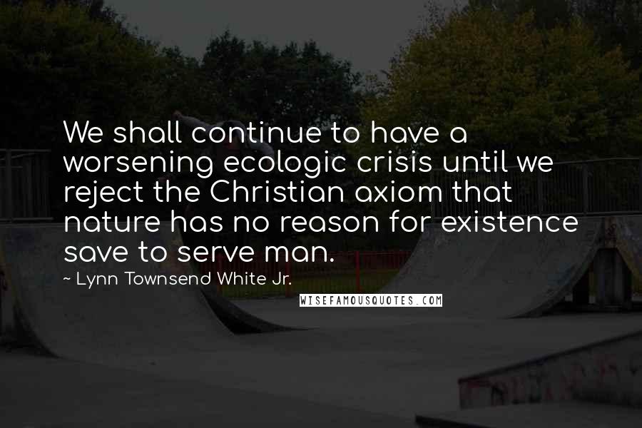 Lynn Townsend White Jr. Quotes: We shall continue to have a worsening ecologic crisis until we reject the Christian axiom that nature has no reason for existence save to serve man.