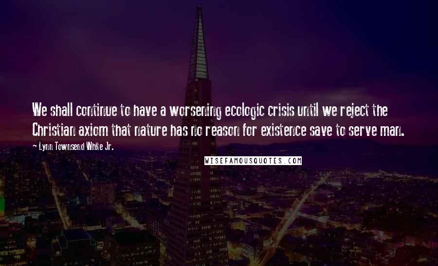 Lynn Townsend White Jr. Quotes: We shall continue to have a worsening ecologic crisis until we reject the Christian axiom that nature has no reason for existence save to serve man.