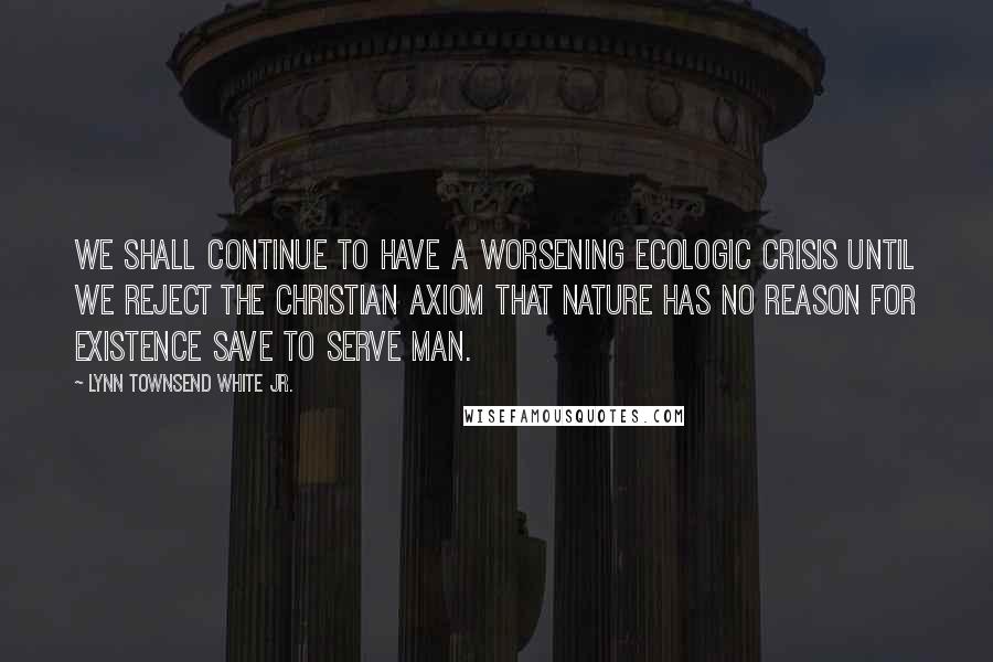 Lynn Townsend White Jr. Quotes: We shall continue to have a worsening ecologic crisis until we reject the Christian axiom that nature has no reason for existence save to serve man.