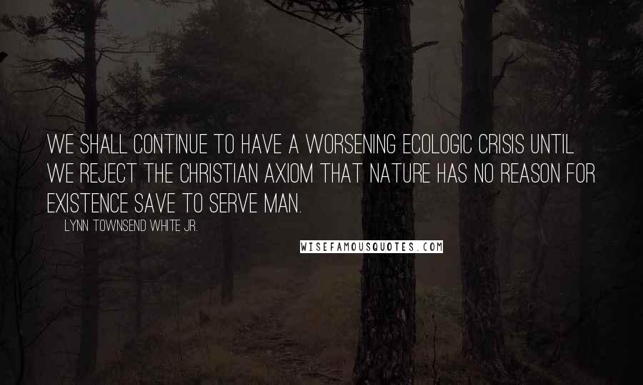 Lynn Townsend White Jr. Quotes: We shall continue to have a worsening ecologic crisis until we reject the Christian axiom that nature has no reason for existence save to serve man.