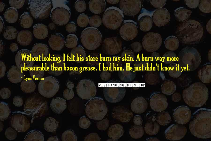 Lynn Vroman Quotes: Without looking, I felt his stare burn my skin. A burn way more pleasurable than bacon grease. I had him. He just didn't know it yet.