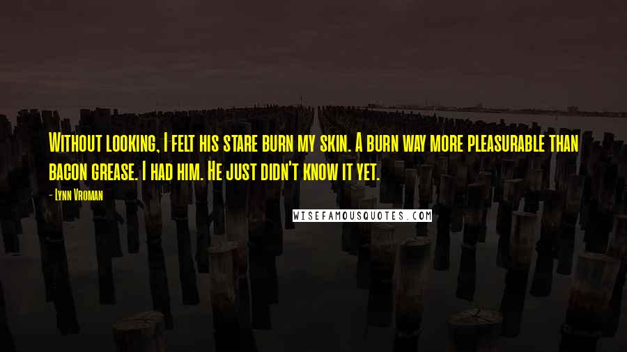 Lynn Vroman Quotes: Without looking, I felt his stare burn my skin. A burn way more pleasurable than bacon grease. I had him. He just didn't know it yet.