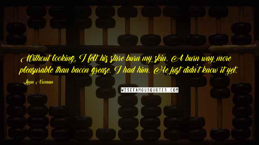 Lynn Vroman Quotes: Without looking, I felt his stare burn my skin. A burn way more pleasurable than bacon grease. I had him. He just didn't know it yet.