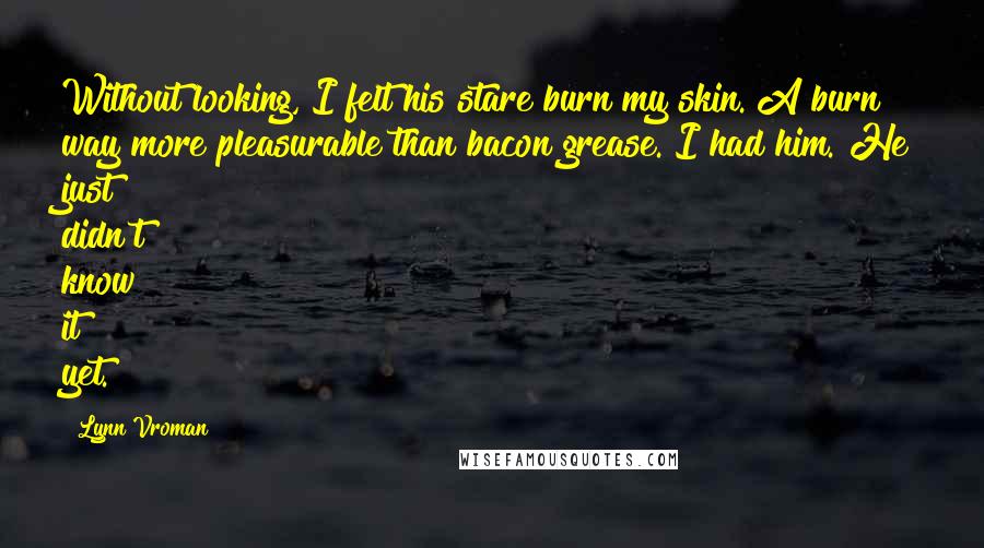 Lynn Vroman Quotes: Without looking, I felt his stare burn my skin. A burn way more pleasurable than bacon grease. I had him. He just didn't know it yet.