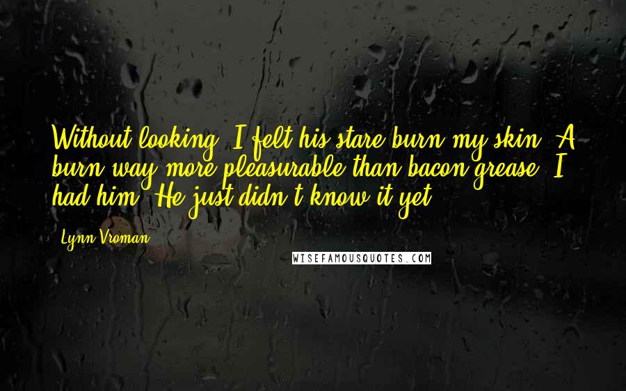 Lynn Vroman Quotes: Without looking, I felt his stare burn my skin. A burn way more pleasurable than bacon grease. I had him. He just didn't know it yet.