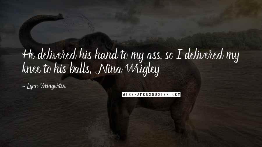 Lynn Weingarten Quotes: He delivered his hand to my ass, so I delivered my knee to his balls.  Nina Wrigley