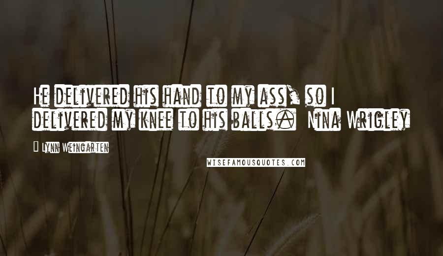 Lynn Weingarten Quotes: He delivered his hand to my ass, so I delivered my knee to his balls.  Nina Wrigley