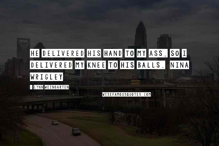 Lynn Weingarten Quotes: He delivered his hand to my ass, so I delivered my knee to his balls.  Nina Wrigley