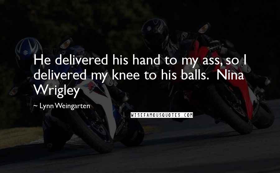 Lynn Weingarten Quotes: He delivered his hand to my ass, so I delivered my knee to his balls.  Nina Wrigley