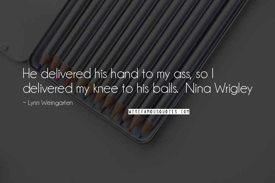 Lynn Weingarten Quotes: He delivered his hand to my ass, so I delivered my knee to his balls.  Nina Wrigley