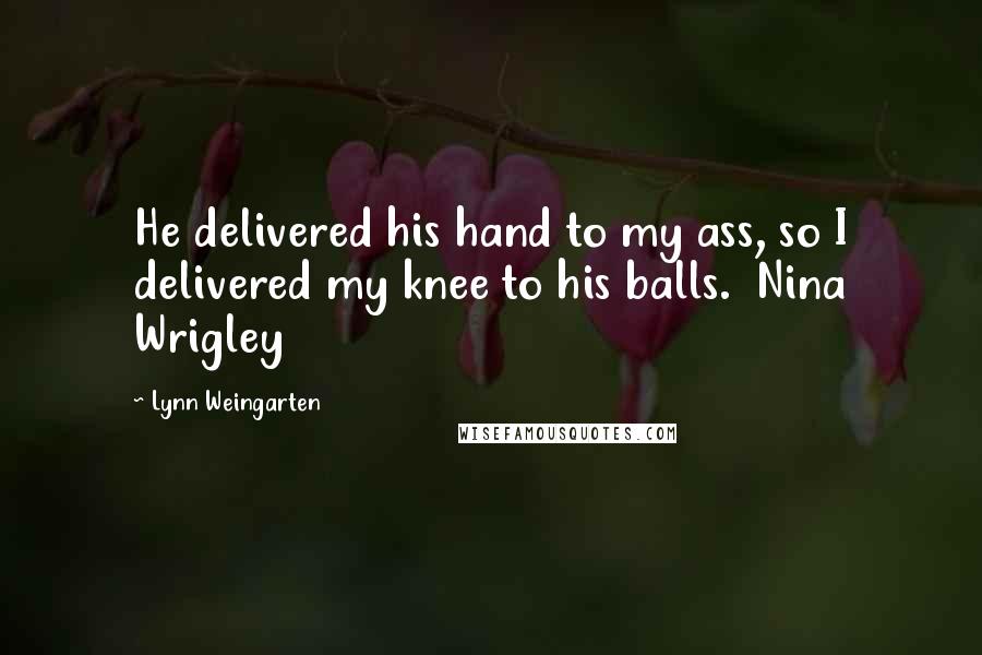 Lynn Weingarten Quotes: He delivered his hand to my ass, so I delivered my knee to his balls.  Nina Wrigley