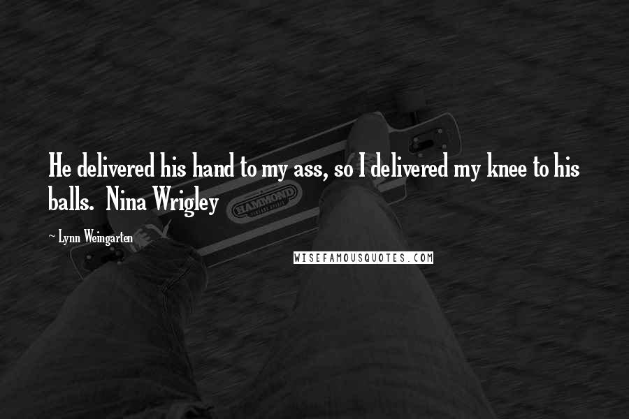 Lynn Weingarten Quotes: He delivered his hand to my ass, so I delivered my knee to his balls.  Nina Wrigley