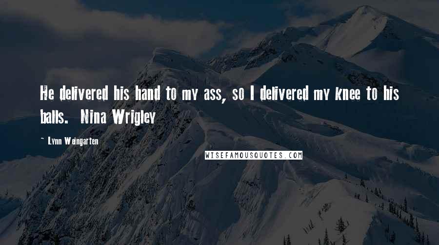 Lynn Weingarten Quotes: He delivered his hand to my ass, so I delivered my knee to his balls.  Nina Wrigley