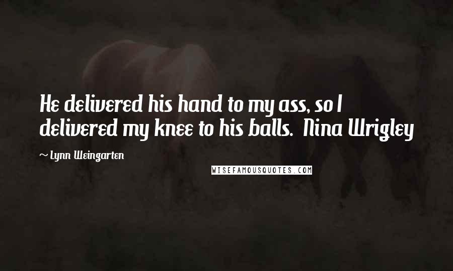 Lynn Weingarten Quotes: He delivered his hand to my ass, so I delivered my knee to his balls.  Nina Wrigley
