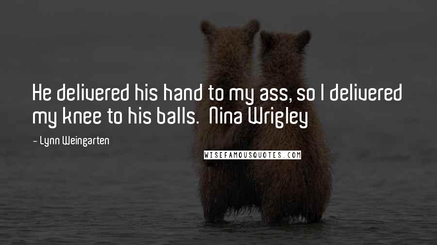 Lynn Weingarten Quotes: He delivered his hand to my ass, so I delivered my knee to his balls.  Nina Wrigley