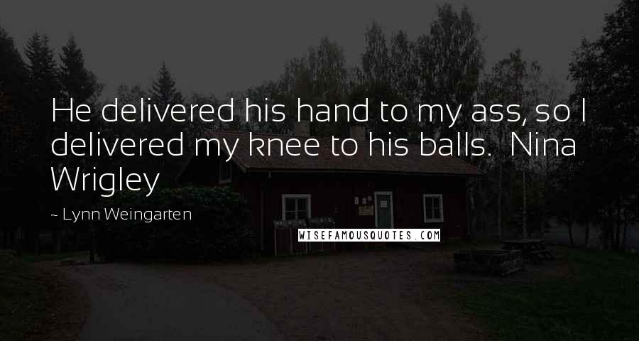 Lynn Weingarten Quotes: He delivered his hand to my ass, so I delivered my knee to his balls.  Nina Wrigley