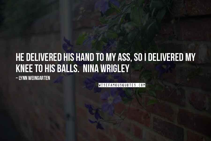 Lynn Weingarten Quotes: He delivered his hand to my ass, so I delivered my knee to his balls.  Nina Wrigley