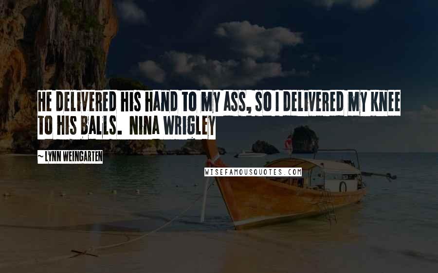 Lynn Weingarten Quotes: He delivered his hand to my ass, so I delivered my knee to his balls.  Nina Wrigley