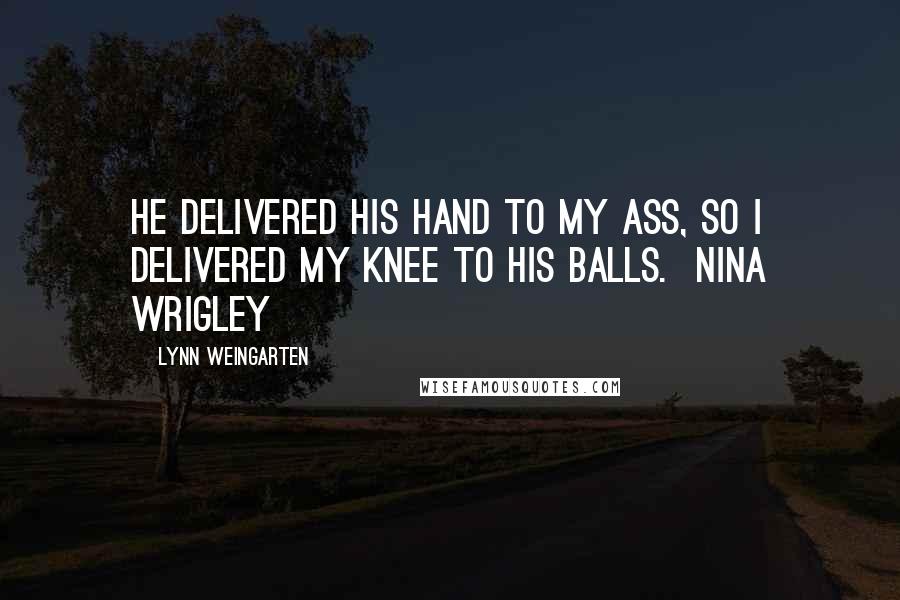 Lynn Weingarten Quotes: He delivered his hand to my ass, so I delivered my knee to his balls.  Nina Wrigley