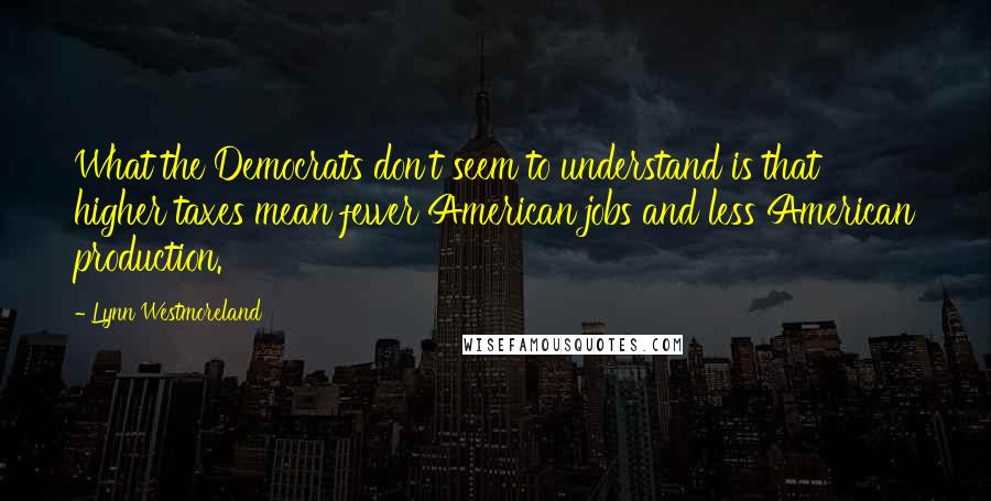 Lynn Westmoreland Quotes: What the Democrats don't seem to understand is that higher taxes mean fewer American jobs and less American production.