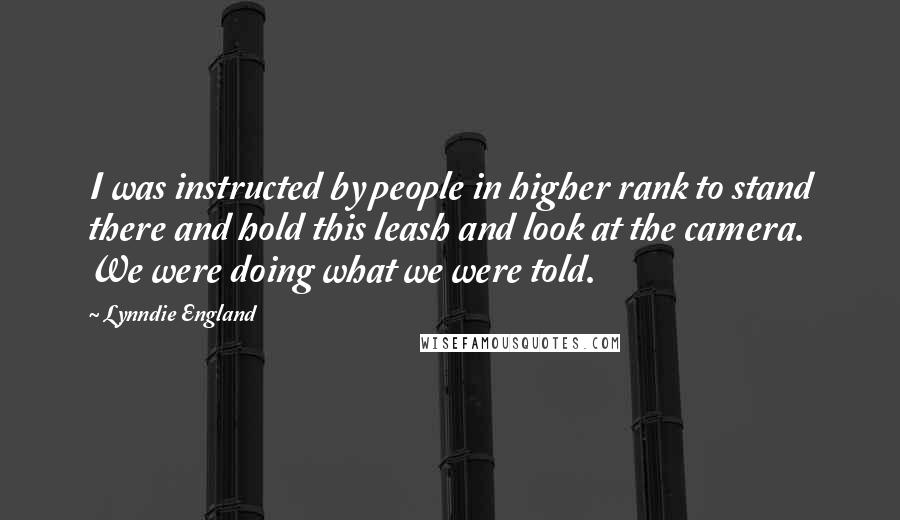 Lynndie England Quotes: I was instructed by people in higher rank to stand there and hold this leash and look at the camera. We were doing what we were told.