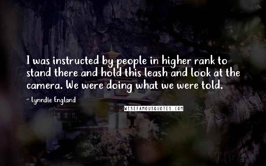 Lynndie England Quotes: I was instructed by people in higher rank to stand there and hold this leash and look at the camera. We were doing what we were told.