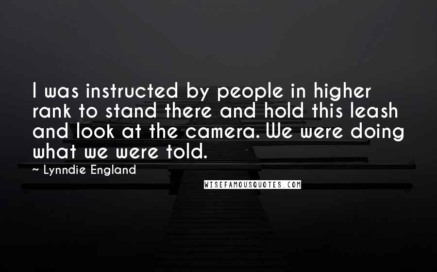 Lynndie England Quotes: I was instructed by people in higher rank to stand there and hold this leash and look at the camera. We were doing what we were told.