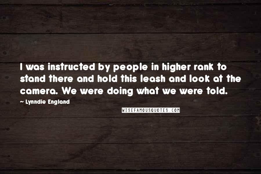 Lynndie England Quotes: I was instructed by people in higher rank to stand there and hold this leash and look at the camera. We were doing what we were told.