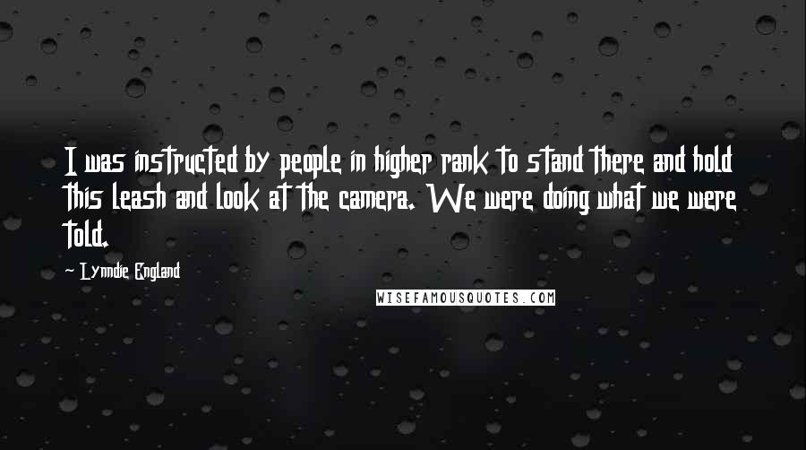 Lynndie England Quotes: I was instructed by people in higher rank to stand there and hold this leash and look at the camera. We were doing what we were told.