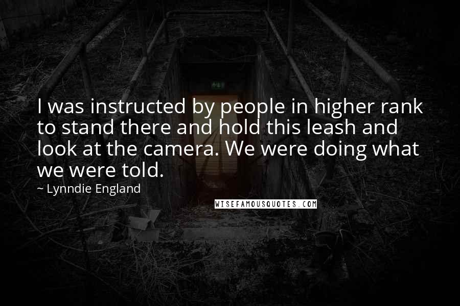 Lynndie England Quotes: I was instructed by people in higher rank to stand there and hold this leash and look at the camera. We were doing what we were told.