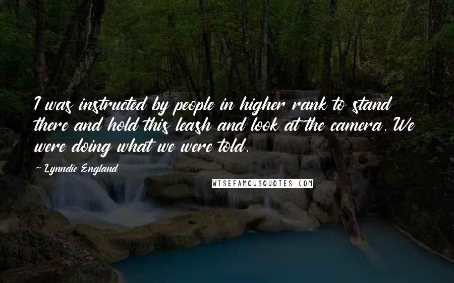 Lynndie England Quotes: I was instructed by people in higher rank to stand there and hold this leash and look at the camera. We were doing what we were told.