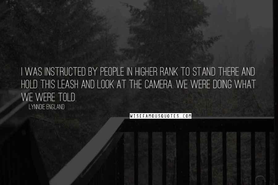 Lynndie England Quotes: I was instructed by people in higher rank to stand there and hold this leash and look at the camera. We were doing what we were told.