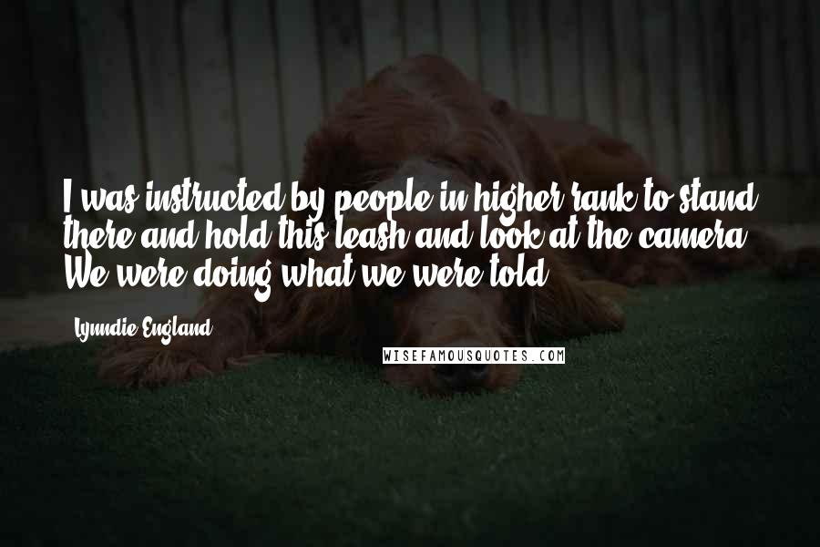 Lynndie England Quotes: I was instructed by people in higher rank to stand there and hold this leash and look at the camera. We were doing what we were told.