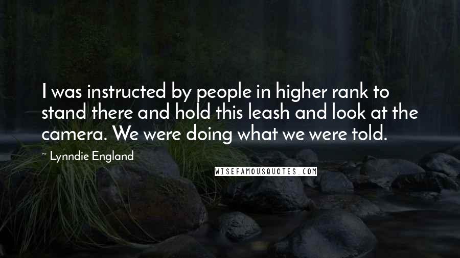 Lynndie England Quotes: I was instructed by people in higher rank to stand there and hold this leash and look at the camera. We were doing what we were told.