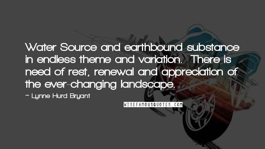 Lynne Hurd Bryant Quotes: Water Source and earthbound substance in endless theme and variation.  There is need of rest, renewal and appreciation of the ever-changing landscape.