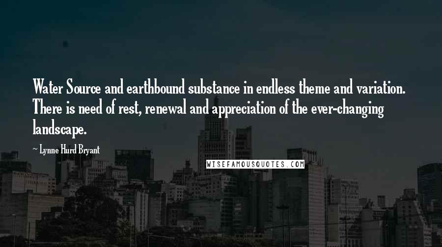 Lynne Hurd Bryant Quotes: Water Source and earthbound substance in endless theme and variation.  There is need of rest, renewal and appreciation of the ever-changing landscape.