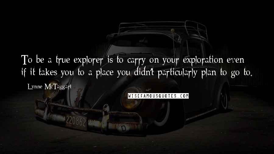 Lynne McTaggart Quotes: To be a true explorer is to carry on your exploration even if it takes you to a place you didn't particularly plan to go to.