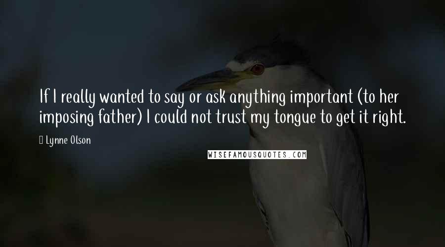 Lynne Olson Quotes: If I really wanted to say or ask anything important (to her imposing father) I could not trust my tongue to get it right.