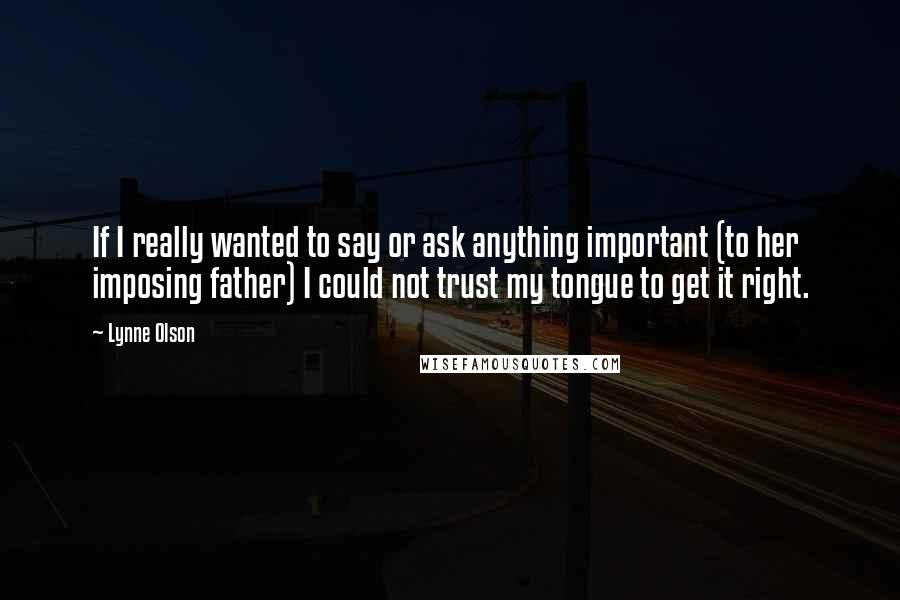 Lynne Olson Quotes: If I really wanted to say or ask anything important (to her imposing father) I could not trust my tongue to get it right.