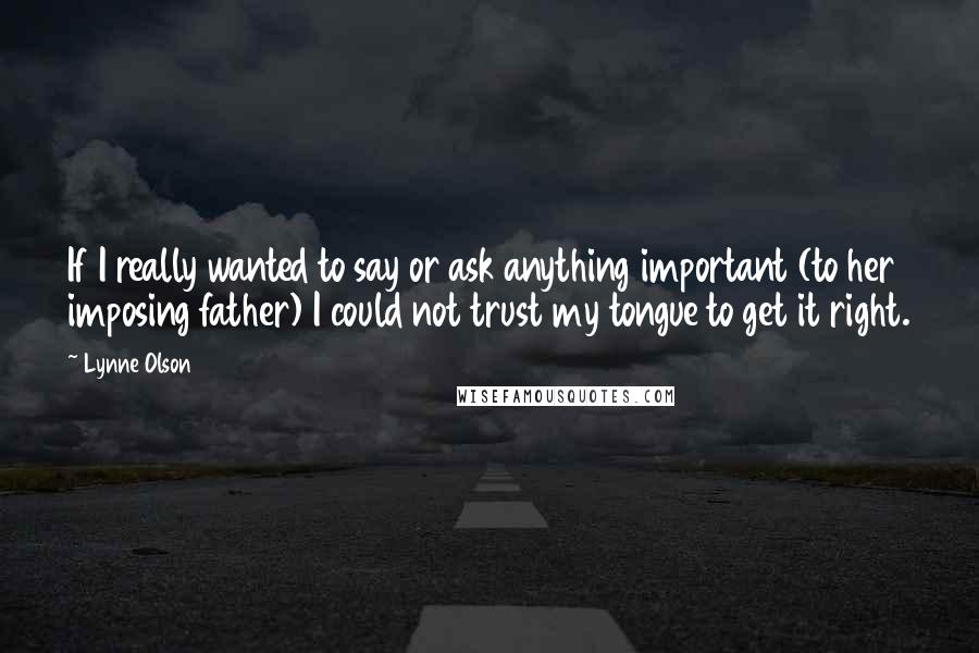 Lynne Olson Quotes: If I really wanted to say or ask anything important (to her imposing father) I could not trust my tongue to get it right.