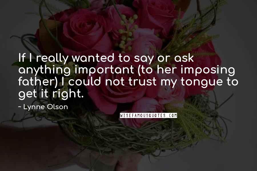 Lynne Olson Quotes: If I really wanted to say or ask anything important (to her imposing father) I could not trust my tongue to get it right.