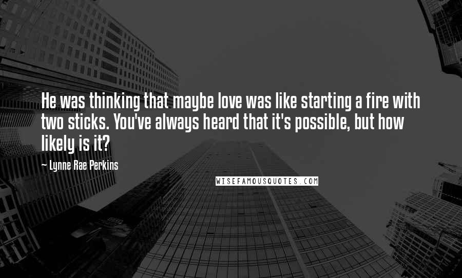 Lynne Rae Perkins Quotes: He was thinking that maybe love was like starting a fire with two sticks. You've always heard that it's possible, but how likely is it?