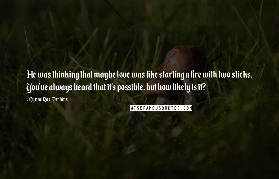 Lynne Rae Perkins Quotes: He was thinking that maybe love was like starting a fire with two sticks. You've always heard that it's possible, but how likely is it?