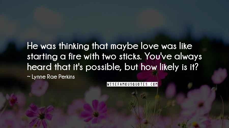 Lynne Rae Perkins Quotes: He was thinking that maybe love was like starting a fire with two sticks. You've always heard that it's possible, but how likely is it?