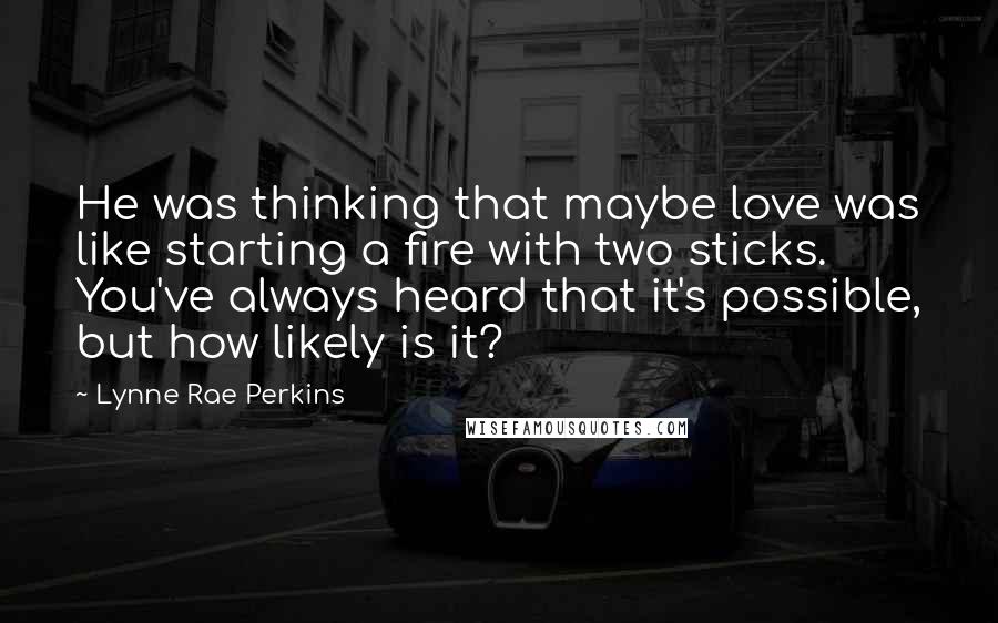 Lynne Rae Perkins Quotes: He was thinking that maybe love was like starting a fire with two sticks. You've always heard that it's possible, but how likely is it?