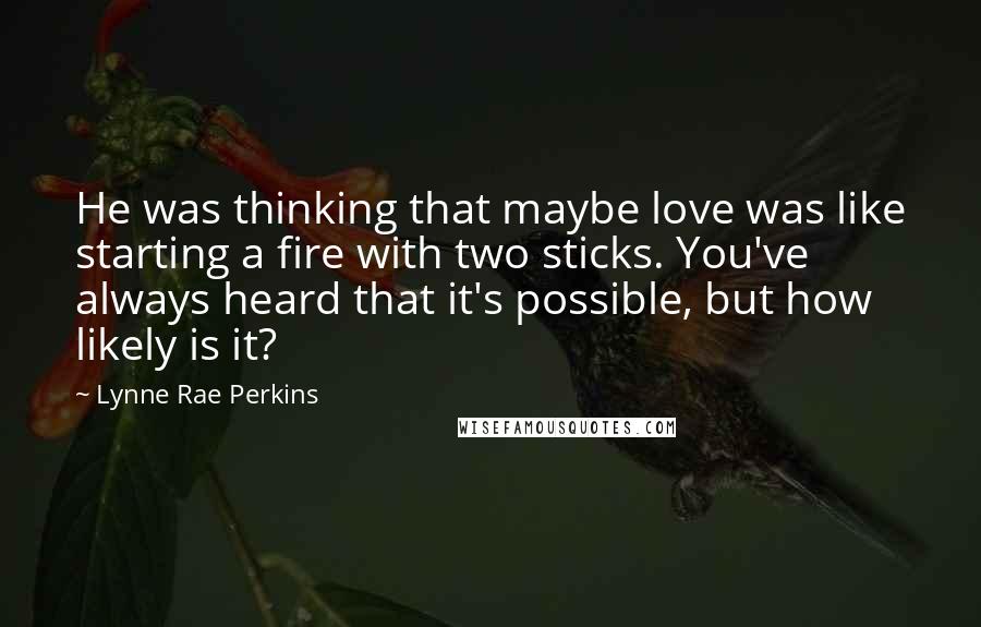 Lynne Rae Perkins Quotes: He was thinking that maybe love was like starting a fire with two sticks. You've always heard that it's possible, but how likely is it?