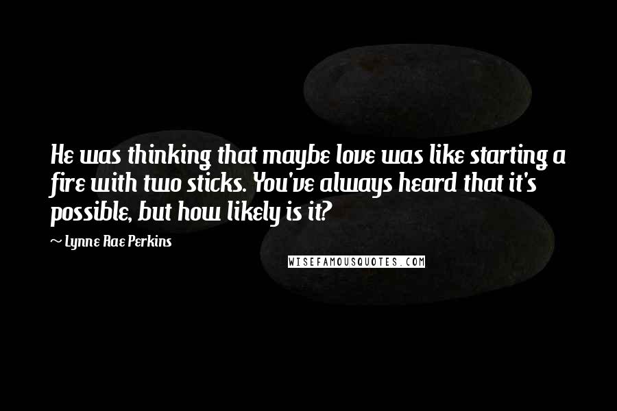 Lynne Rae Perkins Quotes: He was thinking that maybe love was like starting a fire with two sticks. You've always heard that it's possible, but how likely is it?