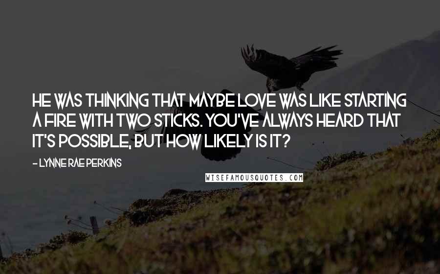 Lynne Rae Perkins Quotes: He was thinking that maybe love was like starting a fire with two sticks. You've always heard that it's possible, but how likely is it?
